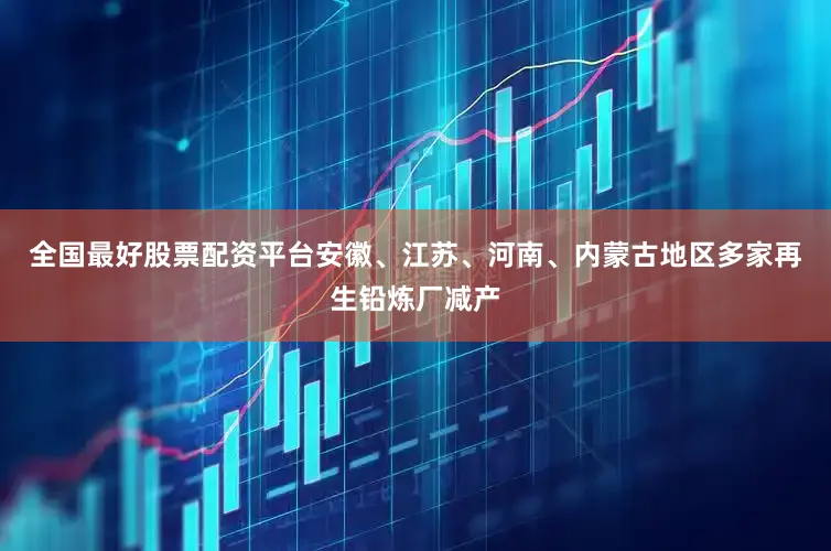 全国最好股票配资平台安徽、江苏、河南、内蒙古地区多家再生铅炼厂减产