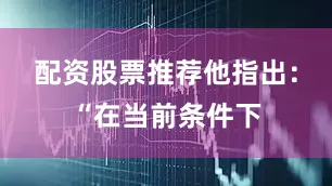 配资股票推荐　　他指出：“在当前条件下