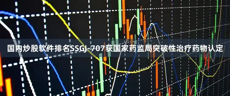 国内炒股软件排名SSGJ-707获国家药监局突破性治疗药物认定