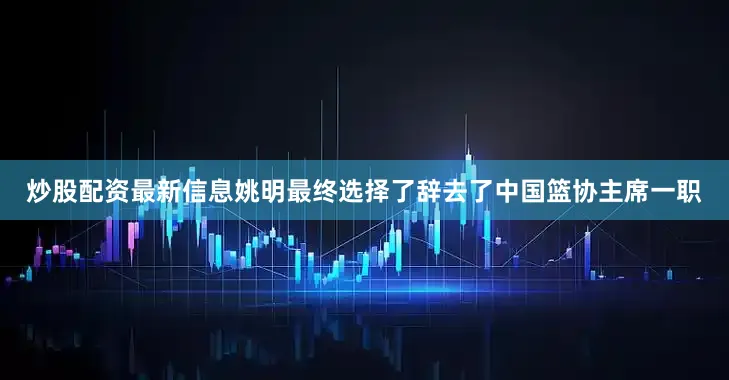 炒股配资最新信息姚明最终选择了辞去了中国篮协主席一职