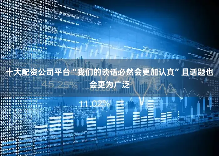 十大配资公司平台“我们的谈话必然会更加认真”且话题也会更为广泛