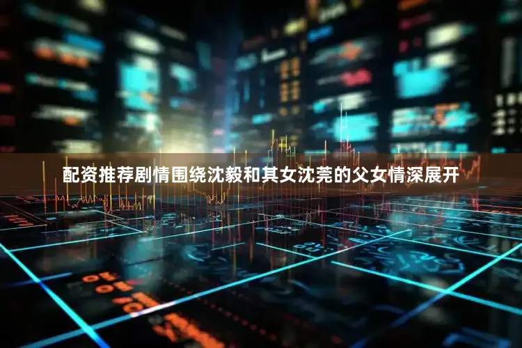 配资推荐剧情围绕沈毅和其女沈莞的父女情深展开