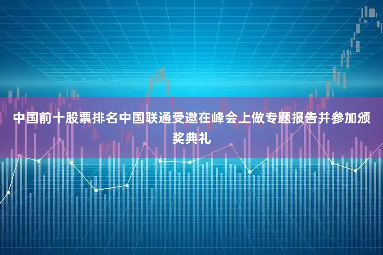 中国前十股票排名中国联通受邀在峰会上做专题报告并参加颁奖典礼