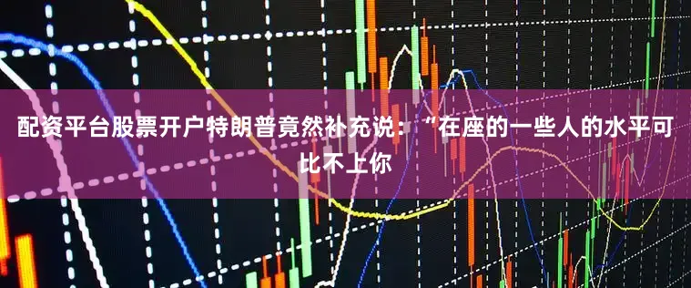配资平台股票开户特朗普竟然补充说：“在座的一些人的水平可比不上你
