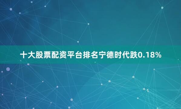 十大股票配资平台排名宁德时代跌0.18%