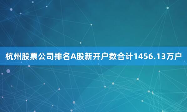 杭州股票公司排名A股新开户数合计1456.13万户