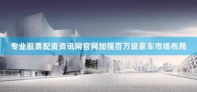 专业股票配资资讯网官网加强百万级豪车市场布局