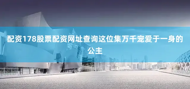配资178股票配资网址查询这位集万千宠爱于一身的公主
