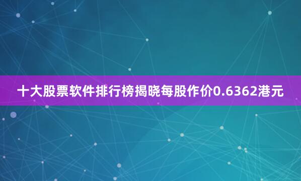 十大股票软件排行榜揭晓每股作价0.6362港元