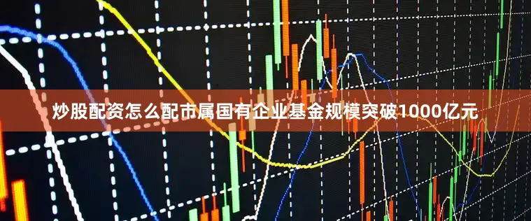 炒股配资怎么配市属国有企业基金规模突破1000亿元