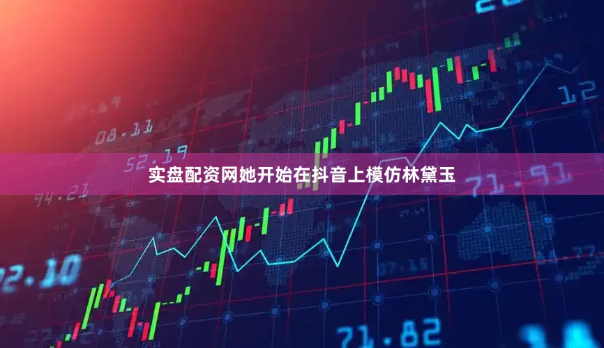 实盘配资网她开始在抖音上模仿林黛玉
